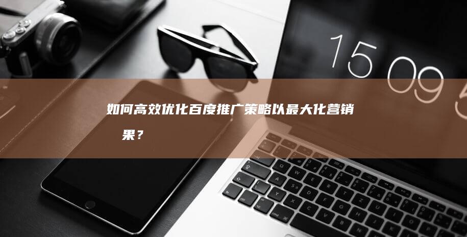 如何高效优化百度推广策略以最大化营销效果？